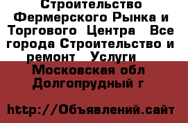 Строительство Фермерского Рынка и Торгового  Центра - Все города Строительство и ремонт » Услуги   . Московская обл.,Долгопрудный г.